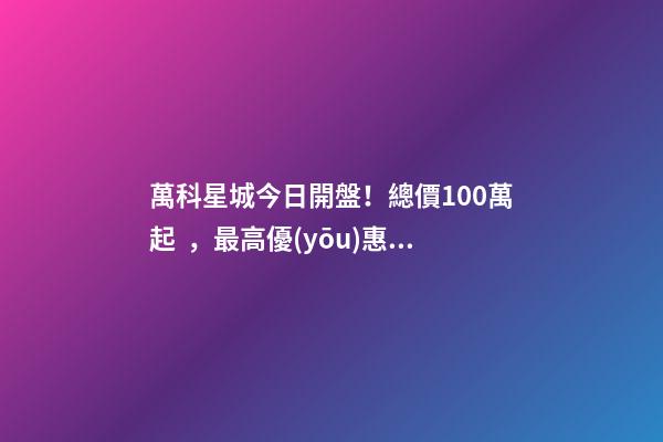 萬科星城今日開盤！總價100萬起，最高優(yōu)惠10萬